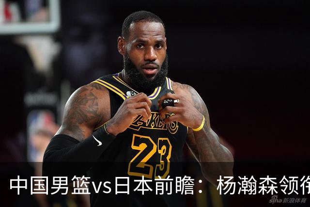 中国男篮vs日本前瞻：杨瀚森领衔三塔PK霍金森 剑指主场双杀日本